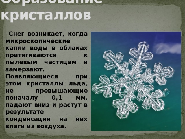 Образование кристаллов  Снег возникает, когда микроскопические капли воды в облаках притягиваются к пылевым частицам и замерзают. Появляющиеся при этом кристаллы льда, не превышающие поначалу 0,1 мм, падают вниз и растут в результате конденсации на них влаги из воздуха.