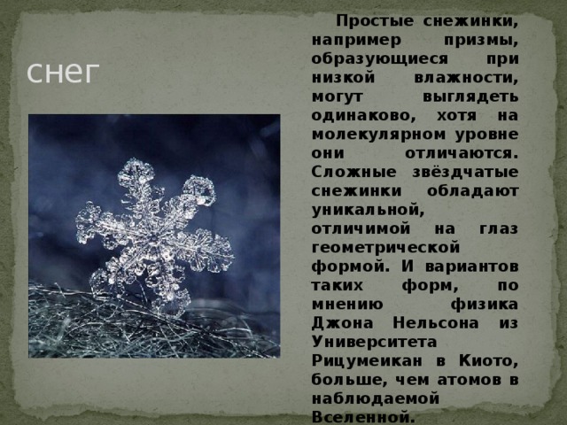 Простые снежинки, например призмы, образующиеся при низкой влажности, могут выглядеть одинаково, хотя на молекулярном уровне они отличаются. Сложные звёздчатые снежинки обладают уникальной, отличимой на глаз геометрической формой. И вариантов таких форм, по мнению физика Джона Нельсона из Университета Рицумеикан в Киото, больше, чем атомов в наблюдаемой Вселенной.  снег