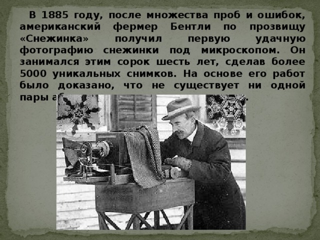 В 1885 году, после множества проб и ошибок, американский фермер Бентли по прозвищу «Снежинка» получил первую удачную фотографию снежинки под микроскопом. Он занимался этим сорок шесть лет, сделав более 5000 уникальных снимков. На основе его работ было доказано, что не существует ни одной пары абсолютно одинаковых снежинок.