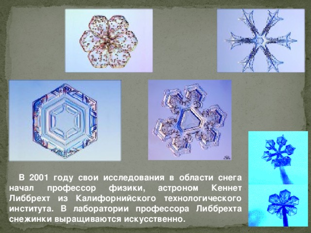 В 2001 году свои исследования в области снега начал профессор физики, астроном Кеннет Либбрехт из Калифорнийского технологического института. В лаборатории профессора Либбрехта снежинки выращиваются искусственно.