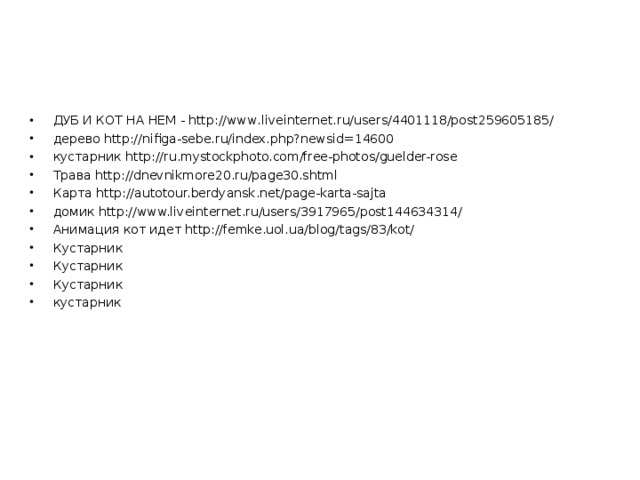 ДУБ И КОТ НА НЕМ - http://www.liveinternet.ru/users/4401118/post259605185/ дерево http://nifiga-sebe.ru/index.php?newsid=14600 кустарник http://ru.mystockphoto.com/free-photos/guelder-rose Трава http://dnevnikmore20.ru/page30.shtml Карта http://autotour.berdyansk.net/page-karta-sajta домик http://www.liveinternet.ru/users/3917965/post144634314/ Анимация кот идет http://femke.uol.ua/blog/tags/83/kot/ Кустарник Кустарник Кустарник кустарник