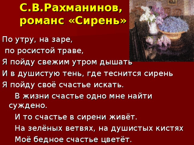 С.В.Рахманинов,  романс «Сирень» По утру, на заре,  по росистой траве, Я пойду свежим утром дышать И в душистую тень, где теснится сирень Я пойду своё счастье искать.  В жизни счастье одно мне найти суждено.  И то счастье в сирени живёт.  На зелёных ветвях, на душистых кистях  Моё бедное счастье цветёт.