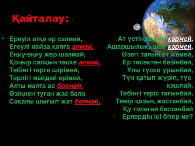 Қайталау: Ат үстінде күн көрмей ,  Ашаршылық, шөл көрмей ,  Өзегі талып ет жемей,  Ер төсектен безінбей,  Ұлы түске ұрынбай,  Түн қатып жүріп, түс қашпай,  Тебінгі теріс тағынбай,  Темір қазық жастанбай,  Қу толағай бастанбай  Ерлердің ісі бітер ме?