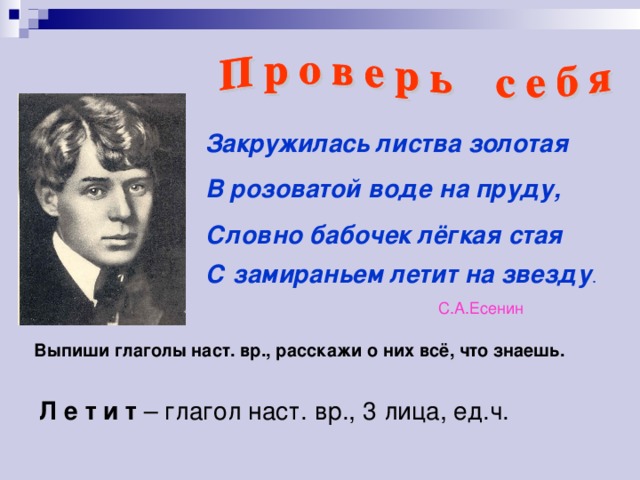 Закружилась листва золотая В розоватой воде на пруду, Словно бабочек лёгкая стая С замираньем летит на звезду .  С.А.Есенин Выпиши глаголы наст. вр., расскажи о них всё, что знаешь. Л е т и т – глагол наст. вр., 3 лица, ед.ч.