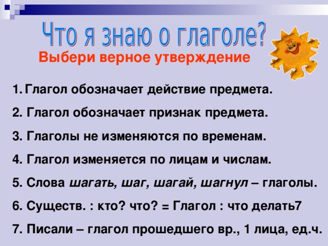 Выбери верное утверждение Глагол обозначает действие предмета. 2. Глагол обозначает признак предмета. 3. Глаголы не изменяются по временам. 4. Глагол изменяется по лицам и числам. 5. Слова шагать, шаг, шагай, шагнул – глаголы. 6. Существ. : кто? что? = Глагол : что делать7 7. Писали – глагол прошедшего вр., 1 лица, ед.ч.