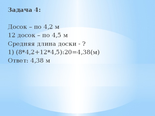 Задача 4:  Досок – по 4,2 м 12 досок – по 4,5 м Средняя длина доски - ? 1) (8*4,2+12*4,5):20=4,38(м) Ответ: 4,38 м