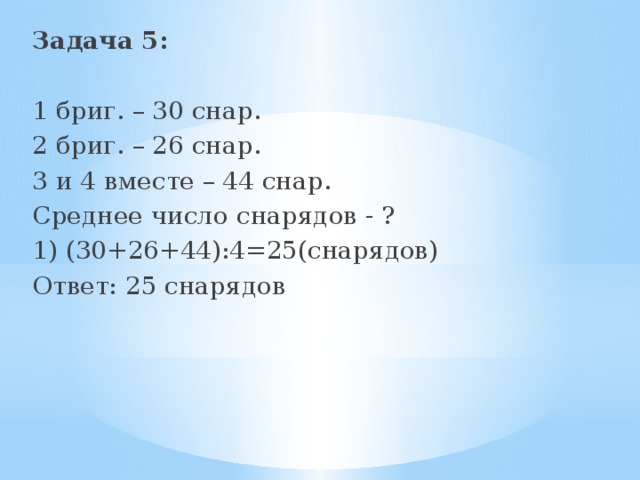 Задача 5:  1 бриг. – 30 снар. 2 бриг. – 26 снар. 3 и 4 вместе – 44 снар. Среднее число снарядов - ? 1) (30+26+44):4=25(снарядов) Ответ: 25 снарядов