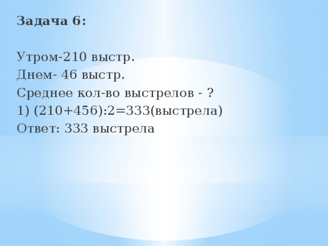 Задача 6:  Утром-210 выстр. Днем- 46 выстр. Среднее кол-во выстрелов - ? 1) (210+456):2=333(выстрела) Ответ: 333 выстрела