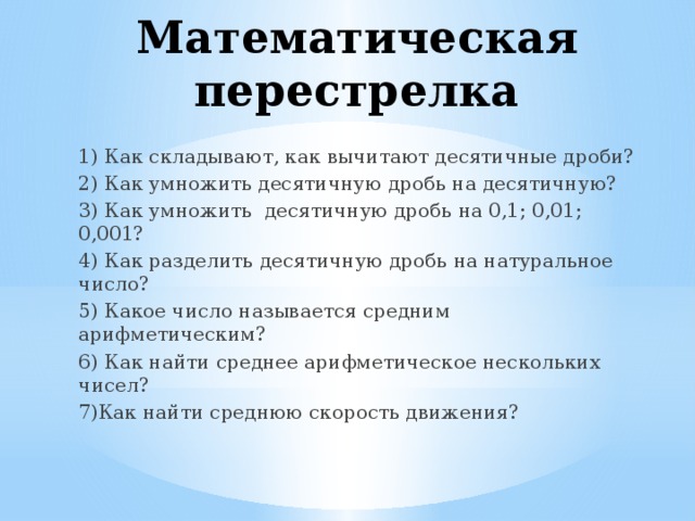 Математическая перестрелка 1) Как складывают, как вычитают десятичные дроби? 2) Как умножить десятичную дробь на десятичную? 3) Как умножить десятичную дробь на 0,1; 0,01; 0,001? 4) Как разделить десятичную дробь на натуральное число? 5) Какое число называется средним арифметическим? 6) Как найти среднее арифметическое нескольких чисел? 7)Как найти среднюю скорость движения?