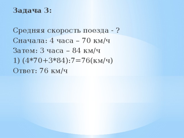 Задача 3:  Средняя скорость поезда - ? Сначала: 4 часа – 70 км/ч Затем: 3 часа – 84 км/ч 1) (4*70+3*84):7=76(км/ч) Ответ: 76 км/ч