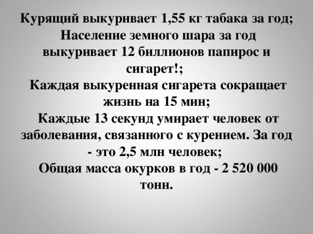 Курящий выкуривает 1,55 кг табака за год;   Население земного шара за год выкуривает 12 биллионов папирос и сигарет!;  Каждая выкуренная сигарета сокращает жизнь на 15 мин;   Каждые 13 секунд умирает человек от заболевания, связанного с курением. За год - это 2,5 млн человек;   Общая масса окурков в год - 2 520 000 тонн.