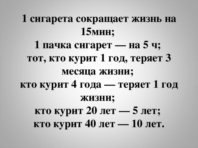 1 сигарета сокращает жизнь на 15мин;  1 пачка сигарет — на 5 ч;  тот, кто курит 1 год, теряет 3 месяца жизни;  кто курит 4 года — теряет 1 год жизни;  кто курит 20 лет — 5 лет;  кто курит 40 лет — 10 лет.