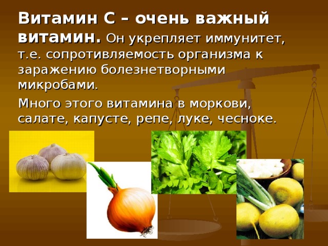Витамин С – очень важный витамин. Он укрепляет иммунитет, т.е. сопротивляемость организма к заражению болезнетворными микробами. Много этого витамина в моркови, салате, капусте, репе, луке, чесноке.