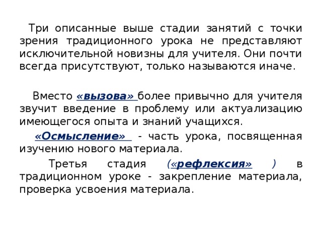 Три описанные выше стадии занятий с точки зрения традиционного урока не представляют исключительной новизны для учителя. Они почти всегда присутствуют, только называются иначе.  Вместо «вызова»  более привычно для учителя звучит введение в проблему или актуализацию имеющегося опыта и знаний учащихся.  «Осмысление»  - часть урока, посвященная изучению нового материала.  Третья стадия  ( « рефлексия» ) в традиционном уроке - закрепление материала, проверка усвоения материала.