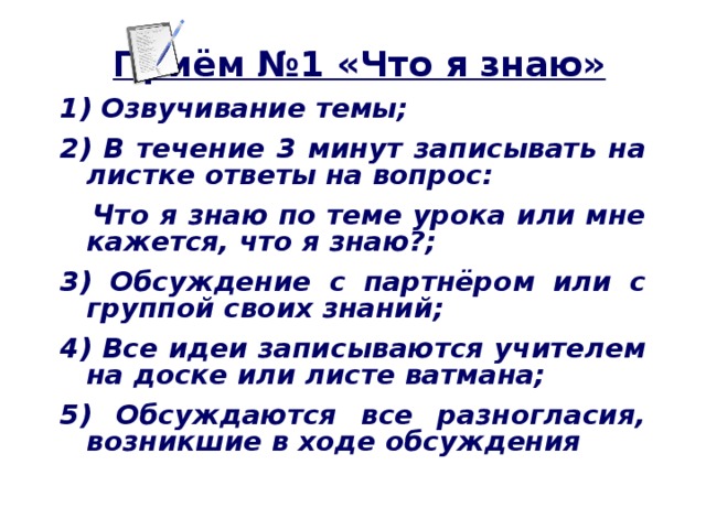 Приём №1 «Что я знаю» 1) Озвучивание темы; 2) В течение 3 минут записывать на листке ответы на вопрос:  Что я знаю по теме урока или мне кажется, что я знаю?; 3) Обсуждение с партнёром или с группой своих знаний; 4) Все идеи записываются учителем на доске или листе ватмана; 5) Обсуждаются все разногласия, возникшие в ходе обсуждения