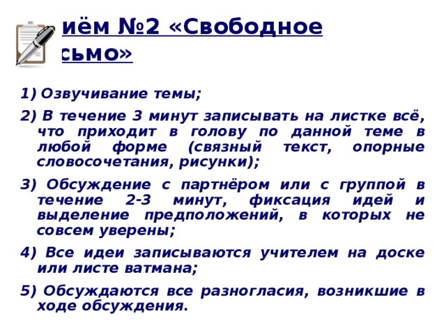 Приём №2 «Свободное письмо» 1) Озвучивание темы; 2) В течение 3 минут записывать на листке всё, что приходит в голову по данной теме в любой форме (связный текст, опорные словосочетания, рисунки); 3) Обсуждение с партнёром или с группой в течение 2-3 минут, фиксация идей и выделение предположений, в которых не совсем уверены; 4) Все идеи записываются учителем на доске или листе ватмана; 5) Обсуждаются все разногласия, возникшие в ходе обсуждения.