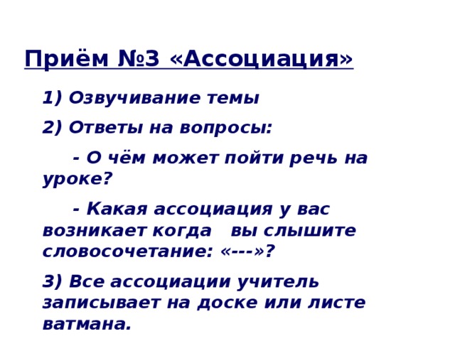 Приём №3 «Ассоциация» 1) Озвучивание темы 2) Ответы на вопросы:  - О чём может пойти речь на уроке?  - Какая ассоциация у вас возникает когда вы слышите словосочетание: «---»? 3) Все ассоциации учитель записывает на доске или листе ватмана.