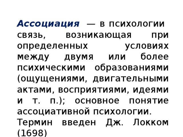 Ассоциация   — в психологии связь, возникающая при определенных условиях между двумя или более психическими образованиями (ощущениями, двигательными актами, восприятиями, идеями и т. п.); основное понятие ассоциативной психологии. Термин введен Дж. Локком (1698)