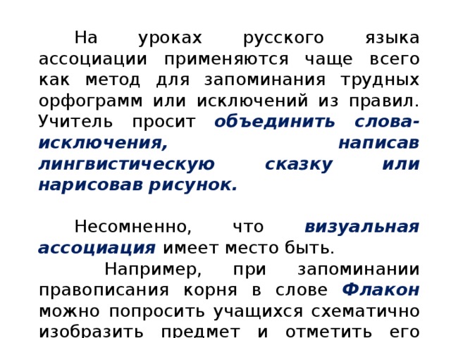 На уроках русского языка ассоциации применяются чаще всего как метод для запоминания трудных орфограмм или исключений из правил. Учитель просит объединить слова-исключения, написав лингвистическую сказку или нарисовав рисунок.  Несомненно, что визуальная ассоциация имеет место быть.  Например, при запоминании правописания корня в слове Флакон можно попросить учащихся схематично изобразить предмет и отметить его форму в виде буквы А .