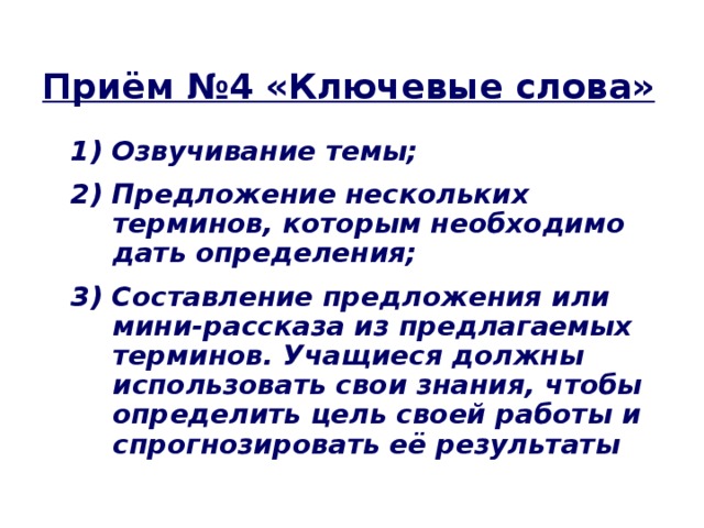 Приём №4 «Ключевые слова» 1) Озвучивание темы; 2) Предложение нескольких терминов, которым необходимо дать определения; 3) Составление предложения или мини-рассказа из предлагаемых терминов. Учащиеся должны использовать свои знания, чтобы определить цель своей работы и спрогнозировать её результаты