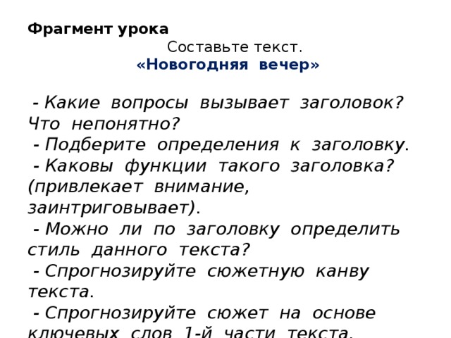 Фрагмент урока  Составьте текст.  «Новогодняя вечер»  - Какие вопросы вызывает заголовок? Что непонятно?  - Подберите определения к заголовку.  - Каковы функции такого заголовка? (привлекает внимание, заинтриговывает).  - Можно ли по заголовку определить стиль данного текста?  - Спрогнозируйте сюжетную канву текста.  - Спрогнозируйте сюжет на основе ключевых слов 1-й части текста.