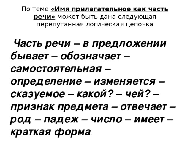 По теме «Имя прилагательное как часть речи»  может быть дана следующая перепутанная логическая цепочка  Часть речи – в предложении бывает – обозначает – самостоятельная – определение – изменяется – сказуемое – какой? – чей? – признак предмета – отвечает – род – падеж – число – имеет – краткая форма .