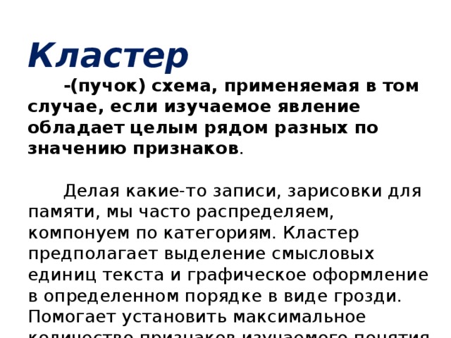 Кластер -(пучок) схема, применяемая в том случае, если изучаемое явление обладает целым рядом разных по значению признаков . Делая какие-то записи, зарисовки для памяти, мы часто распределяем, компонуем по категориям. Кластер предполагает выделение смысловых единиц текста и графическое оформление в определенном порядке в виде грозди. Помогает установить максимальное количество признаков изучаемого понятия .