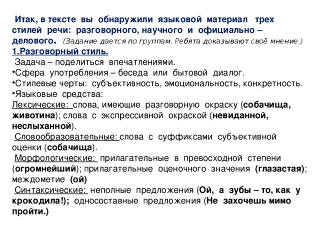 Итак, в тексте вы обнаружили языковой материал трех стилей речи: разговорного, научного и официально – делового . (Задание дается по группам. Ребята доказывают своё мнение.) 1.Разговорный стиль.  Задача – поделиться впечатлениями. Сфера употребления – беседа или бытовой диалог. Стилевые черты: субъективность, эмоциональность, конкретность. Языковые средства: Лексические: слова, имеющие разговорную окраску ( собачища, животина ); слова с экспрессивной окраской ( невиданной, неслыханной ).  Словообразовательные: слова с суффиксами субъективной оценки ( собачища ).  Морфологические: прилагательные в превосходной степени ( огромнейший ); прилагательные оценочного значения (глазастая) ; междометие (ой)  Синтаксические: неполные предложения ( Ой, а зубы – то, как у крокодила!); односоставные предложения ( Не захочешь мимо пройти.)