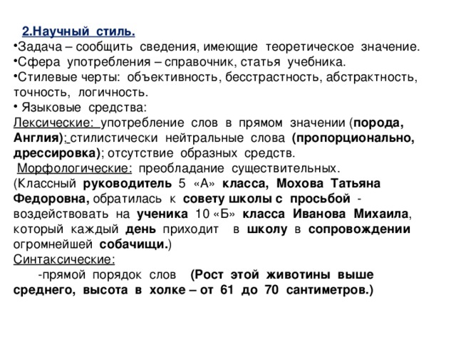 2.Научный стиль. Задача – сообщить сведения, имеющие теоретическое значение. Сфера употребления – справочник, статья учебника. Стилевые черты: объективность, бесстрастность, абстрактность, точность, логичность.  Языковые средства: Лексические: употребление слов в прямом значении ( порода, Англия) ;  стилистически нейтральные слова (пропорционально, дрессировка) ; отсутствие образных средств.  Морфологические: преобладание существительных. (Классный   руководитель 5 «А» класса, Мохова Татьяна Федоровна, обратилась к совету школы с просьбой - воздействовать на ученика 10 «Б» класса Иванова Михаила , который каждый день приходит в школу в сопровождении огромнейшей собачищи. ) Синтаксические:  -прямой порядок слов (Рост этой животины выше среднего, высота в холке – от 61 до 70 сантиметров.)