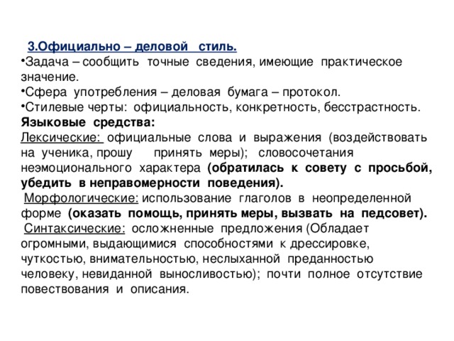 3.Официально – деловой стиль. Задача – сообщить точные сведения, имеющие практическое значение. Сфера употребления – деловая бумага – протокол. Стилевые черты: официальность, конкретность, бесстрастность. Языковые средства: Лексические: официальные слова и выражения (воздействовать на ученика, прошу принять меры); словосочетания неэмоционального характера (обратилась к совету с просьбой, убедить в неправомерности поведения).  Морфологические:  использование глаголов в неопределенной форме (оказать помощь, принять меры, вызвать на педсовет).  Синтаксические:  осложненные предложения (Обладает огромными, выдающимися способностями к дрессировке, чуткостью, внимательностью, неслыханной преданностью человеку, невиданной выносливостью); почти полное отсутствие повествования и описания.