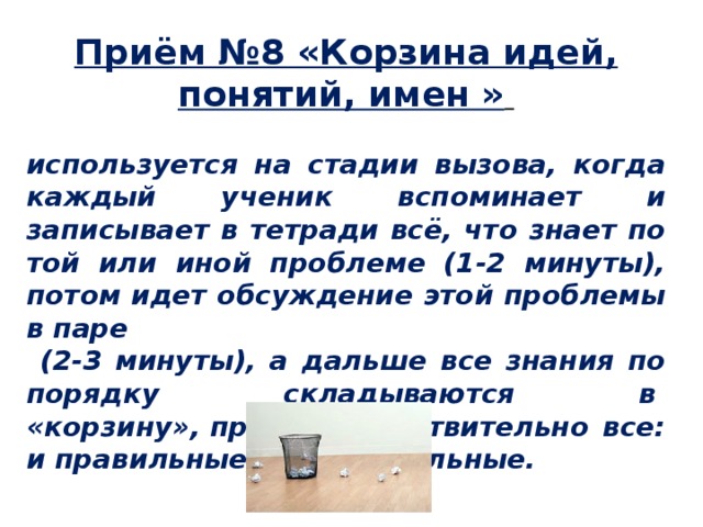 Приём №8 «Корзина идей, понятий, имен »    используется на стадии вызова, когда каждый ученик вспоминает и записывает в тетради всё, что знает по той или иной проблеме (1-2 минуты), потом идет обсуждение этой проблемы в паре  (2-3 минуты), а дальше все знания по порядку складываются в  «корзину», причем, действительно все: и правильные, и неправильные. 