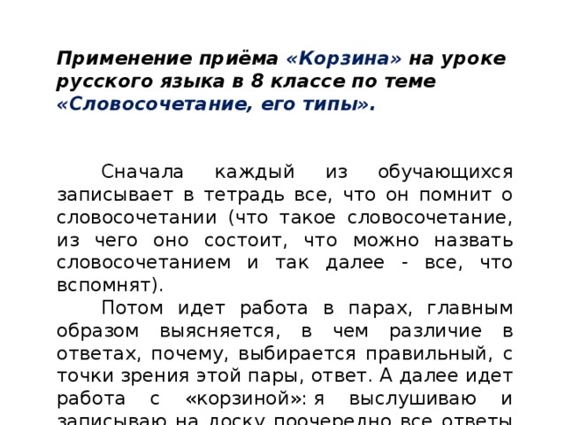 Применение приёма «Корзина» на уроке русского языка в 8 классе по теме «Словосочетание, его типы». Сначала каждый из обучающихся записывает в тетрадь все, что он помнит о словосочетании (что такое словосочетание, из чего оно состоит, что можно назвать словосочетанием и так далее - все, что вспомнят). Потом идет работа в парах, главным образом выясняется, в чем различие в ответах, почему, выбирается правильный, с точки зрения этой пары, ответ. А далее идет работа с «корзиной»: я выслушиваю и записываю на доску поочередно все ответы каждой группы, неправильные тоже. Обсуждение ответов.