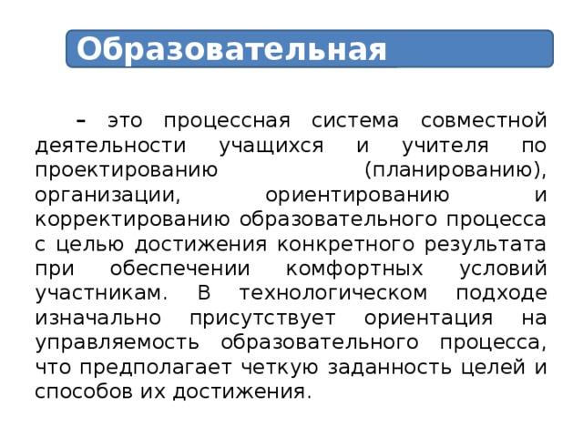 Образовательная технология – это процессная система совместной деятельности учащихся и учителя по проектированию (планированию), организации, ориентированию и корректированию образовательного процесса с целью достижения конкретного результата при обеспечении комфортных условий участникам.  В технологическом подходе изначально присутствует ориентация на управляемость образовательного процесса, что предполагает четкую заданность целей и способов их достижения.