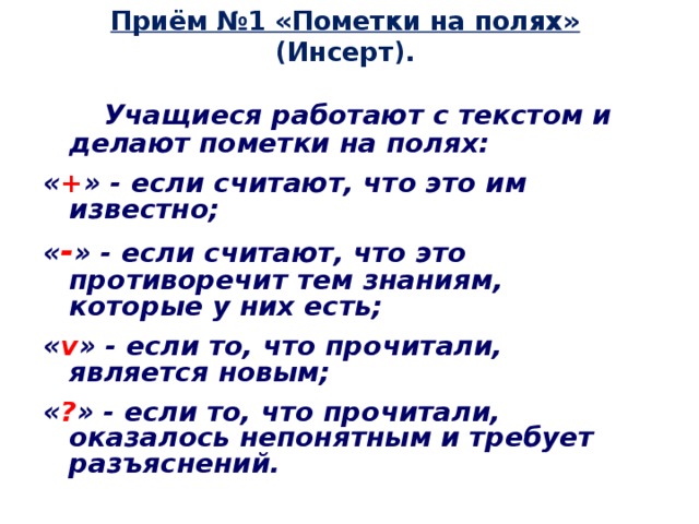 Приём №1 «Пометки на полях» (Инсерт).  Учащиеся работают с текстом и делают пометки на полях: « + » - если считают, что это им известно; « - » - если считают, что это противоречит тем знаниям, которые у них есть; « v » - если то, что прочитали, является новым; « ? » - если то, что прочитали, оказалось непонятным и требует разъяснений.