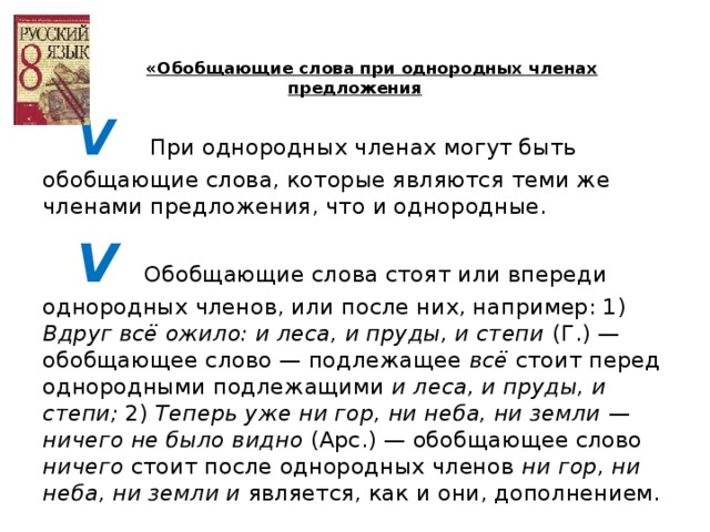 «Обобщающие слова при однородных членах предложения V    При однородных членах могут быть обобщающие слова, которые являются теми же членами предложения, что и однородные. V   Обобщающие слова стоят или впереди однородных членов, или после них, например: 1) Вдруг всё ожило: и леса, и пруды, и степи (Г.) — обобщающее слово — подлежащее всё стоит перед однородными подлежащими и леса, и пруды, и степи; 2) Теперь уже ни гор, ни неба, ни земли — ничего не было видно (Арс.) — обобщающее слово ничего стоит после однородных членов ни гор, ни неба, ни земли и является, как и они, дополнением.