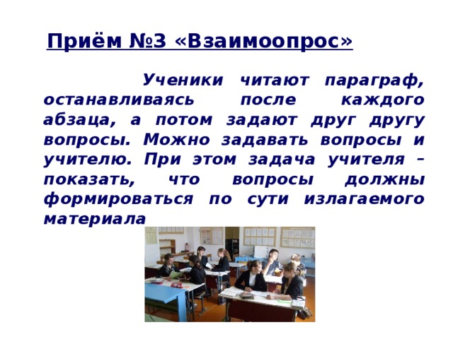 Приём №3 «Взаимоопрос»  Ученики читают параграф, останавливаясь после каждого абзаца, а потом задают друг другу вопросы. Можно задавать вопросы и учителю. При этом задача учителя – показать, что вопросы должны формироваться по сути излагаемого материала