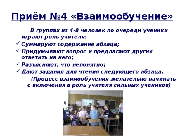 Приём №4 «Взаимообучение»  В группах из 4-8 человек по очереди ученики играют роль учителя: Суммируют содержание абзаца; Придумывают вопрос и предлагают других ответить на него; Разъясняют, что непонятно; Дают задания для чтения следующего абзаца.  (Процесс взаимообучения желательно начинать с включения в роль учителя сильных учеников)