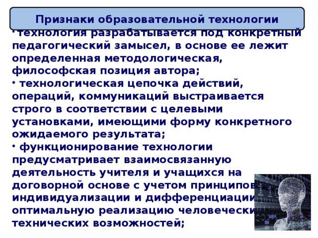 Признаки образовательной технологии  технология разрабатывается под конкретный педагогический замысел, в основе ее лежит определенная методологическая, философская позиция автора;  технологическая цепочка действий, операций, коммуникаций выстраивается строго в соответствии с целевыми установками, имеющими форму конкретного ожидаемого результата;  функционирование технологии предусматривает взаимосвязанную деятельность учителя и учащихся на договорной основе с учетом принципов индивидуализации и дифференциации, оптимальную реализацию человеческих и технических возможностей;