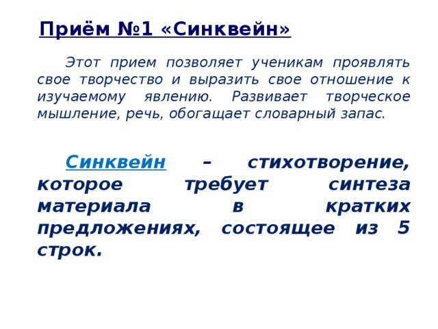 Приём №1 «Синквейн» Этот прием позволяет ученикам проявлять свое творчество и выразить свое отношение к изучаемому явлению. Развивает творческое мышление, речь, обогащает словарный запас.  Синквейн – стихотворение, которое требует синтеза материала в кратких предложениях, состоящее из 5 строк.