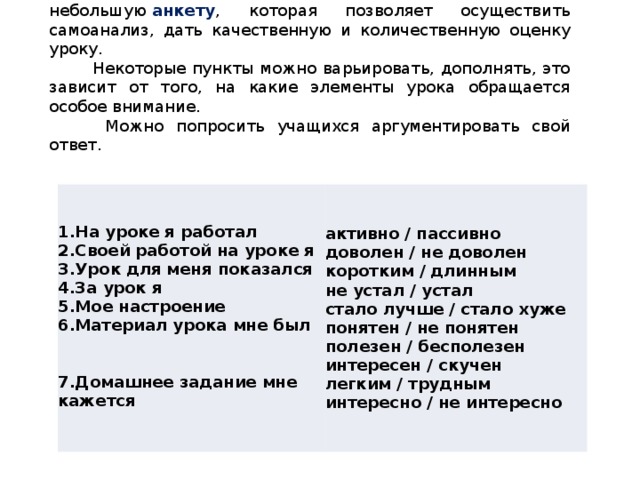 В конце урока можно дать ребятам небольшую  анкету , которая позволяет осуществить самоанализ, дать качественную и количественную оценку уроку. Некоторые пункты можно варьировать, дополнять, это зависит от того, на какие элементы урока обращается особое внимание.  Можно попросить учащихся аргументировать свой ответ.   активно / пассивно  доволен / не доволен  коротким / длинным  не устал / устал  стало лучше / стало хуже  понятен / не понятен  полезен / бесполезен  интересен / скучен  легким / трудным  интересно / не интересно 1.На уроке я работал  2.Своей работой на уроке я  3.Урок для меня показался  4.За урок я  5.Мое настроение  6.Материал урока мне был    7.Домашнее задание мне кажется