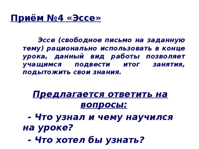 Приём №4 «Эссе»  Эссе (свободное письмо на заданную тему) рационально использовать в конце урока, данный вид работы позволяет учащимся подвести итог занятия, подытожить свои знания.  Предлагается ответить на вопросы:  - Что узнал и чему научился на уроке?  - Что хотел бы узнать?