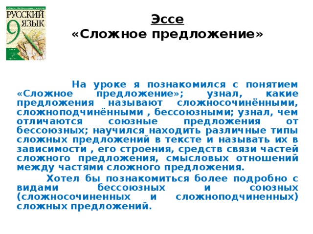 Эссе «Сложное предложение»     На уроке я познакомился с понятием «Сложное предложение»; узнал, какие предложения называют сложносочинёнными, сложноподчинёнными , бессоюзными; узнал, чем отличаются союзные предложения от бессоюзных; научился находить различные типы сложных предложений в тексте и называть их в зависимости , его строения, средств связи частей сложного предложения, смысловых отношений между частями сложного предложения.  Хотел бы познакомиться более подробно с видами бессоюзных и союзных (сложносочиненных и сложноподчиненных) сложных предложений.