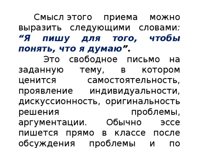 Смысл   этого приема можно выразить следующими словами : “Я пишу для того, чтобы понять, что я думаю ”.  Это свободное письмо на заданную тему, в котором ценится самостоятельность, проявление индивидуальности, дискуссионность, оригинальность решения проблемы, аргументации. Обычно эссе пишется прямо в классе после обсуждения проблемы и по времени занимает не более 5 минут. 