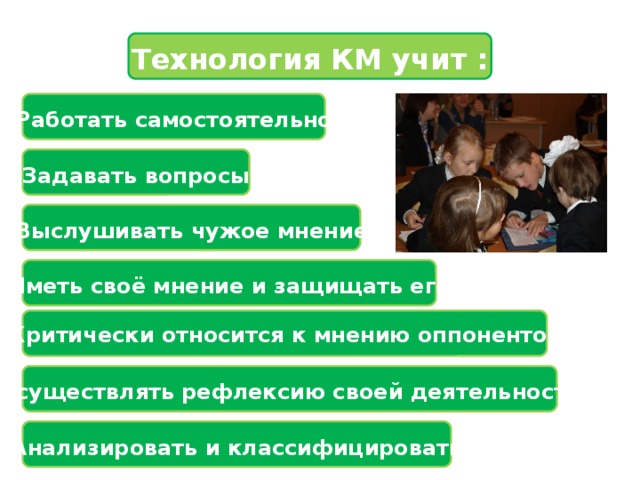 Технология КМ учит :   Работать самостоятельно   Задавать вопросы   Выслушивать чужое мнение   Иметь своё мнение и защищать его  Критически относится к мнению оппонентов  Осуществлять рефлексию своей деятельности   Анализировать и классифицировать