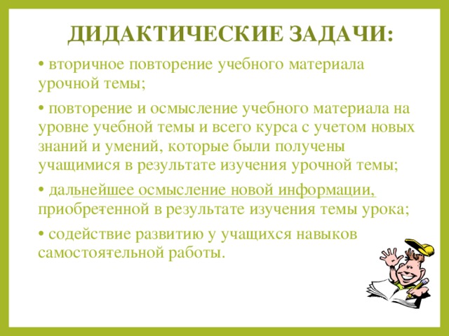 ДИДАКТИЧЕСКИЕ ЗАДАЧИ: • вторичное повторение учебного материала урочной темы; • повторение и осмысление учебного материала на уровне учебной темы и всего курса с учетом новых знаний и умений, которые были получены учащимися в результате изучения урочной темы; • дальнейшее осмысление новой информации, приобре­тенной в результате изучения темы урока; • содействие развитию у учащихся навыков самостоя­тельной работы.