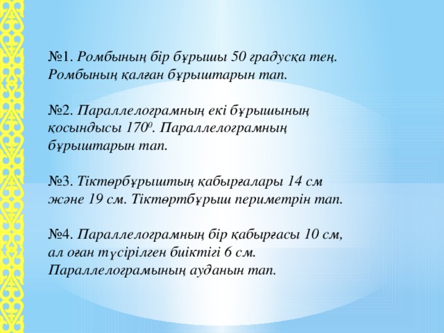 № 1. Ромбының  бір бұрышы 50 градусқа тең. Ромбының қалған бұрыштарын тап. № 2. Параллелограмның екі бұрышының қосындысы 170 0 . Параллелограмның бұрыштарын тап. № 3. Тіктөрбұрыштың  қабырғалары 14 см және 19 см. Тіктөртбұрыш периметрін тап. № 4. Параллелограмның бір қабырғасы 10 см, ал оған түсірілген биіктігі 6 см. Параллелограмының ауданын тап.