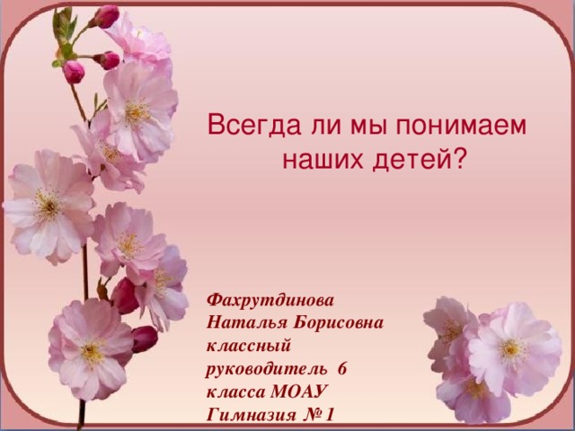 Всегда ли мы понимаем  наших детей? Фахрутдинова Наталья Борисовна классный руководитель 6 класса МОАУ Гимназия № 1