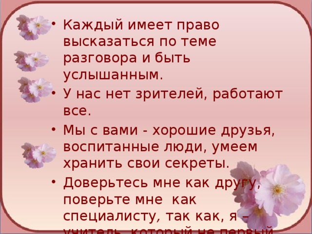 Каждый имеет право высказаться по теме разговора и быть услышанным. У нас нет зрителей, работают все.  Мы с вами - хорошие друзья, воспитанные люди, умеем хранить свои секреты.  Доверьтесь мне как другу, поверьте мне как специалисту , так как, я – учитель, который не первый год работает с детьми.