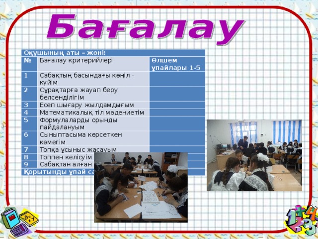 Оқушының аты – жөні: № Бағалау критерийлері 1 Өлшем ұпайлары 1-5 Сабақтың басындағы көңіл - күйім 2 3 Сұрақтарға жауап беру белсенділігім     Есеп шығару жылдамдығым 4   Математикалық тіл мәдениетім 5   Формулаларды орынды пайдалануым 6   Сыныптасыма көрсеткен көмегім 7   Топқа ұсыныс жасауым 8   Топпен келісуім 9   Сабақтан алған әсерім Қорытынды ұпай саны    