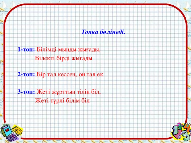 Топқа бөлінеді. 1-топ: Білімді мыңды жығады,  Білекті бірді жығады 2-топ:  Бір тал кессең, он тал ек 3-топ:  Жеті жұрттың тілін біл,  Жеті түрлі білім біл